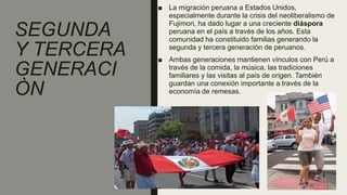 SEGUNDA
Y TERCERA
GENERACI
ÒN
■ La migración peruana a Estados Unidos,
especialmente durante la crisis del neoliberalismo de
Fujimori, ha dado lugar a una creciente diáspora
peruana en el país a través de los años. Esta
comunidad ha constituido familias generando la
segunda y tercera generación de peruanos.
■ Ambas generaciones mantienen vínculos con Perú a
través de la comida, la música, las tradiciones
familiares y las visitas al país de origen. También
guardan una conexión importante a través de la
economía de remesas.
 