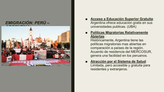 EMIGRACIÓN: PERÚ –
ARGENTINA
■ Acceso a Educación Superior Gratuita:
Argentina ofrece educación gratis en sus
universidades publicas. (UBA)
■ Políticas Migratorias Relativamente
Abiertas:
Históricamente, Argentina tiene las
políticas migratorias mas abiertas en
comparación a países de la región.
Acuerdo de residencia del MERCOSUR,
genera una facilidad en los peruanos.
■ Atracción por el Sistema de Salud:
Limitada, pero accesible y gratuita para
residentes y extranjeros.
 