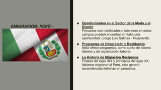 EMIGRACIÓN: PERÚ -
ITALIA
■ Oportunidades en el Sector de la Moda y el
Diseño:
Peruanos con habilidades o intereses en estos
campos pueden encontrar en Italia una
oportunidad. (Jorge Luis Salinas - Huaylarsh)
■ Programas de Integración y Residencia:
Italia ofrece programas, como curso de idioma
italiano y de capacitación laboral.
■ La Historia de Migración Recíproca:
Finales del siglo XIX y principios del siglo XX,
italianos migraron al Perú, esto generó
ascendencias italianas en peruanos.
 