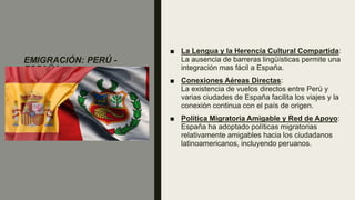 EMIGRACIÓN: PERÚ -
ESPAÑA
■ La Lengua y la Herencia Cultural Compartida:
La ausencia de barreras lingüísticas permite una
integración mas fácil a España.
■ Conexiones Aéreas Directas:
La existencia de vuelos directos entre Perú y
varias ciudades de España facilita los viajes y la
conexión continua con el país de origen.
■ Política Migratoria Amigable y Red de Apoyo:
España ha adoptado políticas migratorias
relativamente amigables hacia los ciudadanos
latinoamericanos, incluyendo peruanos.
 