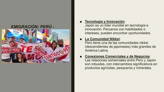 EMIGRACIÓN: PERÚ -
JAPÓN
■ Tecnología y Innovación:
Japón es un líder mundial en tecnología e
innovación. Peruanos con habilidades o
intereses, pueden encontrar oportunidades.
■ La Comunidad Nikkei:
Perú tiene una de las comunidades nikkei
(descendientes de japoneses) más grandes de
América Latina.
■ Conexiones Comerciales y de Negocios:
Las relaciones comerciales entre Perú y Japón
son robustas, con intercambios significativos en
productos agrícolas, pesqueros y minerales.
 
