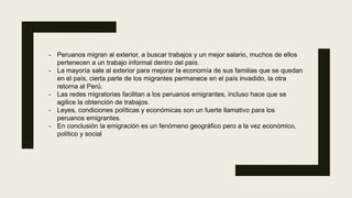 - Peruanos migran al exterior, a buscar trabajos y un mejor salario, muchos de ellos
pertenecen a un trabajo informal dentro del país.
- La mayoría sale al exterior para mejorar la economía de sus familias que se quedan
en el país, cierta parte de los migrantes permanece en el país invadido, la otra
retorna al Perú.
- Las redes migratorias facilitan a los peruanos emigrantes, incluso hace que se
agilice la obtención de trabajos.
- Leyes, condiciones políticas y económicas son un fuerte llamativo para los
peruanos emigrantes.
- En conclusión la emigración es un fenómeno geográfico pero a la vez económico,
político y social
 
