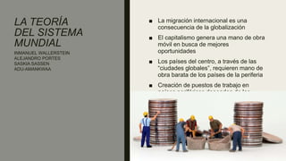 LA TEORÍA
DEL SISTEMA
MUNDIAL
■ La migración internacional es una
consecuencia de la globalización
■ El capitalismo genera una mano de obra
móvil en busca de mejores
oportunidades
■ Los países del centro, a través de las
“ciudades globales”, requieren mano de
obra barata de los países de la periferia
■ Creación de puestos de trabajo en
países periféricos dependen de los
países centro
INMANUEL WALLERSTEIN
ALEJANDRO PORTES
SASKIA SASSEN
ADU-AMANKWAA
 