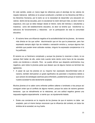 En este sentido, existe un marco legal de referencia para el abordaje de los valores de
respeto tolerancia definidos en la actual constitución y también en los Derechos del Niño y
los Derechos Humanos, por lo tanto se ve la necesidad de desarrollar una educación en
valores dentro de las escuelas, pero no escolarizar la visión del buen trato, es decir volver la
asignatura, sino que se debe trabajar desde el interior, tanto del individuo ( estudiantes y
maestros) como del establecimiento educativo, es decir se tendría que transformar su
estructura de funcionamiento y relaciones       con la participación de toda la comunidad
educativa.


   El racismo tiene una influencia negativa el la socioafectividad de los jóvenes, de manera
    más directa en los que sufren discriminación que en los que la presencian, pero han
    expresado siempre algún tipo de molestia o sensación emotiva y, aunque algunos han
    admitido que pueden tener actitudes racistas, ninguno ha expresado complacencia ni lo
    ha justificado.


El racismo es un fenómeno complicado y aunque los jóvenes lo vivencian a diario, no es
siempre fácil hablar de ello, sobre todo cuando tanto dentro como fuera de las escuelas
existe una tendencia a obviarlo. Pero se puede afirmar que despierta sentimientos muy
negativos, pero todos lo jóvenes paree que desean que de alguna manera se terminen las
agresiones.
   A pesar de que los jóvenes en su mayoría han expresado disconformidad ante el
    racismo, también demuestran un grado significativo de pasividad o impotencia debido a
    que carecen de estrategias asertivas para enfrentarlo, posiblemente porque el racismo en
    nuestra sociedad ha sido tácitamente aceptado.


Muchos jóvenes al no saber como enfrentar prefiere callarse o tomárselo a risa porque así
consiguen evitar que el conflicto de alguna manera, porque los actos de racismo generan
tensiones     que se retroalimenta en la relaciones, así una actitud negativa genera una
respuesta negativa especialmente si siente que es injustamente tratada.


   Existe una conciencia en la mayoría de los jóvenes de que el racismo no debe ser
    aceptado, pero al mismo tiempo reconocen que la influencia del contexto, en todos los
    ámbitos de la sociedad, es muy fuerte.


                                                                                             25
 