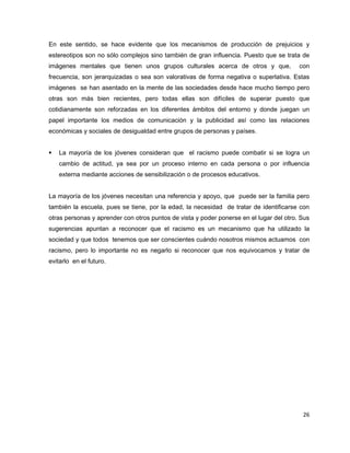 En este sentido, se hace evidente que los mecanismos de producción de prejuicios y
estereotipos son no sólo complejos sino también de gran influencia. Puesto que se trata de
imágenes mentales que tienen unos grupos culturales acerca de otros y que,               con
frecuencia, son jerarquizadas o sea son valorativas de forma negativa o superlativa. Estas
imágenes se han asentado en la mente de las sociedades desde hace mucho tiempo pero
otras son más bien recientes, pero todas ellas son difíciles de superar puesto que
cotidianamente son reforzadas en los diferentes ámbitos del entorno y donde juegan un
papel importante los medios de comunicación y la publicidad así como las relaciones
económicas y sociales de desigualdad entre grupos de personas y países.


   La mayoría de los jóvenes consideran que el racismo puede combatir si se logra un
    cambio de actitud, ya sea por un proceso interno en cada persona o por influencia
    externa mediante acciones de sensibilización o de procesos educativos.


La mayoría de los jóvenes necesitan una referencia y apoyo, que puede ser la familia pero
también la escuela, pues se tiene, por la edad, la necesidad de tratar de identificarse con
otras personas y aprender con otros puntos de vista y poder ponerse en el lugar del otro. Sus
sugerencias apuntan a reconocer que el racismo es un mecanismo que ha utilizado la
sociedad y que todos tenemos que ser conscientes cuándo nosotros mismos actuamos con
racismo, pero lo importante no es negarlo si reconocer que nos equivocamos y tratar de
evitarlo en el futuro.




                                                                                          26
 