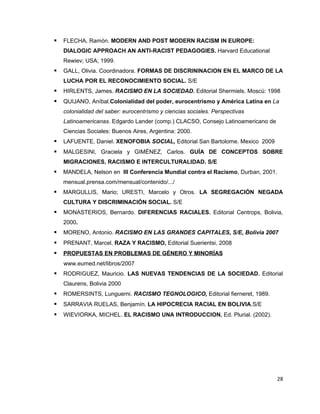    FLECHA, Ramón. MODERN AND POST MODERN RACISM IN EUROPE:
    DIALOGIC APPROACH AN ANTI-RACIST PEDAGOGIES. Harvard Educational
    Rewiev; USA; 1999.
   GALL, Olivia. Coordinadora. FORMAS DE DISCRININACION EN EL MARCO DE LA
    LUCHA POR EL RECONOCIMIENTO SOCIAL. S/E
   HIRLENTS, James. RACISMO EN LA SOCIEDAD. Editorial Shermiels. Moscú: 1998
   QUIJANO, Aníbal.Colonialidad del poder, eurocentrismo y América Latina en La
    colonialidad del saber: eurocentrismo y ciencias sociales. Perspectivas
    Latinoamericanas. Edgardo Lander (comp.) CLACSO, Consejo Latinoamericano de
    Ciencias Sociales: Buenos Aires, Argentina: 2000.
   LAFUENTE, Daniel. XENOFOBIA SOCIAL, Editorial San Bartolome. Mexico 2009
   MALGESINI, Graciela y GIMÉNEZ, Carlos. GUÍA DE CONCEPTOS SOBRE
    MIGRACIONES, RACISMO E INTERCULTURALIDAD. S/E
   MANDELA, Nelson en III Conferencia Mundial contra el Racismo, Durban, 2001.
    mensual.prensa.com/mensual/contenido/.../
   MARGULLIS, Mario; URESTI, Marcelo y Otros. LA SEGREGACIÓN NEGADA
    CULTURA Y DISCRIMINACIÓN SOCIAL. S/E
   MONASTERIOS, Bernardo. DIFERENCIAS RACIALES. Editorial Centrops, Bolivia,
    2000.
   MORENO, Antonio. RACISMO EN LAS GRANDES CAPITALES, S/E, Bolivia 2007
   PRENANT, Marcel. RAZA Y RACISMO, Editorial Suerientsi, 2008
   PROPUESTAS EN PROBLEMAS DE GÉNERO Y MINORÍAS
    www.eumed.net/libros/2007
   RODRIGUEZ, Mauricio. LAS NUEVAS TENDENCIAS DE LA SOCIEDAD. Editorial
    Claurens, Bolivia 2000
   ROMERSINTS, Lunguerni. RACISMO TEGNOLOGICO, Editorial fierneret, 1989.
   SARRAVIA RUELAS, Benjamín. LA HIPOCRECIA RACIAL EN BOLIVIA.S/E
   WIEVIORKA, MICHEL. EL RACISMO UNA INTRODUCCION. Ed. Plurial. (2002).




                                                                                  28
 
