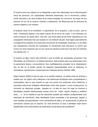 El racismo tiene sus origines en la antiguedad y esta mas relacionada con la discriminación
hacia las personas, con capacidades diferentes relacionads, con lo économico, politico,
social, educativo y en otros ambitos de la misma sociedad. Es una forma de actuar de una
persona con los de su entorno, tratando o enfatizando las diferencias de las personas de
manera negativa y con rechazo.


El prejuicio racial no es hereditario, ni espontáneo; es un prejuicio, o sea un juicio que no
tiene fundamento objetivo y de origen cultural. No se da en las cosas ni es inherente a la
cultura humana, se puede decir, mas bien, que forma parte de los mitos originados por una
propaganda interesada más que basado en una tradición secular. Está ligado esencialmente
a antagonismos basados en la estructura económica de sociedades modernas y no es dable
que desaparezca mientras las sociedades no transformen esta estructura, lo mismo que
ocurre con otros prejuicios que no son causa de injusticia social sino mas bien de síntomas
(es.catholic.net/.../).


El racismo es algo mucho más profundo y que es donde las autoridades encuentran mas
dificultades, es el Racismo y el sistema educativo. Este practica esta muy relacionada como
la supremacía blanca o eurocentrismo. Sus manifestaciones proceden de la interpretación
que se dan en el ámbito escolar de aspectos trascendentales como la esclavitud, el
colonialismo, reparaciones, compensaciones, limpiezas étnicas (Hirlents 1998).


Según Quijano (2000) la idea de raza, en su sentido moderno, no existió antes de América y
sugiere que “se origino como referencia a las diferencias fenotipicas entre conquistadores y
conquistados, pero lo que importa es que muy pronto fue construida como referencia a
supuestas estructuras biológicas diferenciales entre esos grupos” y como consecuencia la
formación de relaciones sociales    basadas en la idea de raza, dio lugar en América a
identidades sociales históricamente nuevas como ser indios, negros mestizos y redefinió
otras….. y “ en la medida en que las relaciones sociales que estaban configurándose eran
relaciones de dominación, tales identidades fueron asociadas a las jerarquías, lugares y
roles sociales correspondientes, como constitutivas de ellas y, en consecuencia, al patrón de
dominación colonial que se imponía. En otros términos, la raza e identidad racial fueron
establecidas como instrumentos de clasificación social básica de la población”.




                                                                                            4
 