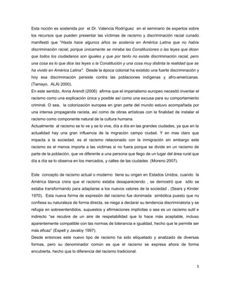 Esta noción es sostenida por el Dr. Valencia Rodríguez en el seminario de expertos sobre
los recursos que pueden presentar las víctimas de racismo y discriminación racial cunado
manifestó que "Hasta hace algunos años se sostenía en América Latina que no había
discriminación racial, porque únicamente se miraba las Constituciones o las leyes que dicen
que todos los ciudadanos son iguales y que por tanto no existe discriminación racial, pero
una cosa es lo que dice las leyes o la Constitución y una cosa muy distinta la realidad que se
ha vivido en América Latina". Desde la época colonial ha existido una fuerte discriminación y
hoy esa discriminación persiste contra las poblaciones indígenas y afro-americanas.
(Tamayo, ALAI 2000).
En este sentido, Anna Arendt (2006) afirma que el imperialismo europeo necesitó inventar el
racismo como una explicación única y posible así como una excusa para su comportamiento
criminal. O sea, la colonización europea en gran parte del mundo estuvo acompañada por
una intensa propaganda racista, así como de obras artísticas con la finalidad de instalar el
racismo como componente natural de la cultura humana.
Actualmente al racismo se lo ve y se lo vive, día a día en las grandes ciudades, ya que en la
actualidad hay una gran influencia de la migración campo ciudad. Y en mas claro que
impacta a la sociedad, es el racismo relacionado con la inmigración sin embargo este
racismo es el menos importa a las victimas si no fuera porque se divide en un racismo de
parte de la población, que ve diferente a una persona que llego de un lugar del área rural que
día a día se lo observa en los mercados, y calles de las ciudades (Moreno 2007).


Este concepto de racismo actual o moderno tiene su origen en Estados Unidos, cuando la
América blanca creía que el racismo estaba desapareciendo , se demostró que sólo se
estaba transformando para adaptarse a los nuevos valores de la sociedad , (Sears y Kinder
1970). Esta nueva forma de expresión del racismo fue donimada simbólica puesto que no
confiesa su naturaleza de forma directa, se niega a declarar su tendencia discriminatoria y se
refugia en sobreentendidos, supuestos y afirmaciones implícitas o sea es un racismo sutil e
indirecto “se recubre de un aire de respetabilidad que lo hace más aceptable, incluso
aparentemente compatible con las normas de tolerancia e igualdad, hecho que le permite ser
más eficaz” (Espelt y Javaloy 1997).
Desde entonces este nuevo tipo de racismo ha sido etiquetado y analizado de diversas
formas, pero su denominador común es que el racismo se expresa ahora de forma
encubierta, hecho que lo diferencia del racismo tradicional.


                                                                                             5
 