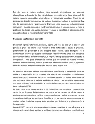 Por otro lado, el racismo moderno viene generado principalmente por creencias
etnocentristas y desarrolla las tres características principales como base intelectual del
racismo moderno: desigualdad, universalismo        y    democracia capitalista. El uso de las
pretensiones de poder para orientar las acciones tiene como resultado la coexistencia, hoy
día, del racismo moderno y post moderno. El primero existe cuando las reglas dominantes
se imponen a pueblos diferentes en nombre de la integración. El segundo cuando se niega la
posibilidad de dialogo ente grupos diferentes y rechaza la posibilidad de coexistencia entre
grupo diferente de un mismo territorio (Flecha 1999).


Cuáles son sus formas de expresión


Discriminar significa “diferenciar, distinguir, separar una cosa de otra. En el caso de una
persona o grupo     se refiere a que reciben un trato desfavorable a causa de prejuicios,
generalmente por pertenecer a una categoría social distinta. Debe distinguirse de la
discriminación positiva, que supone diferenciación y reconocimiento. Entre esas categorías
se encuentran la raza, la orientación sexual, la religión, el rango socioeconómico, la edad y la
discapacidad.   Para pode entender los sucesos que pasa dentro de nuestra sociedad,
debemos entender termino y palabras que se usan de manera indirecta , pero su significado
tiene una estrecha relación con el racismo” (esitaza.educa.aragon.es/).


La xenofobia es el odio u horror a los extranjeros, mientras que la segregación social se
refiere a la separación de los individuos que integran una comunidad, por entenderse
heterogéneos o no asimilables en función de criterios ideológicos, étnicos, religiosos o de
otra naturaleza. Dentro de la sociedad se observa el rechazo a los extranjeros y se lo refleja
con burlas, chistes o directamente con el comportamiento que da cada ciudadano de la un
lugar (La Fuente 2009).
La mayor parte de los países practican la discriminación contra extranjeros y otras minorías
dentro de sus fronteras. Esta discriminación puede ser por razones de religión, como la
existente entre protestantes y católicos o entre musulmanes y judíos, por razones de raza
como el apartheid que se practicó en Sudáfrica o por razones de sexo como ocurre en
muchos países donde las mujeres tienen derechos muy limitados, o la discriminación a
homosexuales.
Adarve ( 2007) menciona algunas consideraciones con respecto a la raza, el racismo y la
discriminación racial, donde se observa un hilo conductor común, el racismo es un fenómeno
                                                                                              6
 