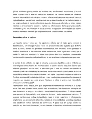 que se manifiesta por lo general de “manera sutil, desarticulada, inconsciente y muchas
veces no-intencional o sea una modalidad específica de racismo definido de diferentes
maneras como racismo sutil, racismo indirecto, infrarracismo) pero que supone una ideología
materializada en una serie de prácticas que por no estar inscritas en la institucionalidad, o
por no presentarse de manera intencional, suceden de manera soterrada, se evitan y están
inscritas en el inconsciente colectivo. Implica una interiorización de las jerarquías sociales
racializadas y una naturalización de sus supuestos” en oposición a modalidades de racismo
directo o manifiesto como los que se presentaron en Estados Unidos y Sudáfrica.


Se podrá erradicar el racismo


La mayoría piensa y cree que        la legislación debería ser el medio para combatir la
discriminación, sin embargo muchas veces son precisamente estas leyes las que, de forma
activa o pasiva, alientan las prácticas discriminatorias. Por otro lado, en los períodos de
recesión económica, la discriminación suele aumentar de forma significativa puesto que la
población vuelca su insatisfacción sobre otros grupos étnicos o religiosos, considerados
como presuntos causantes de la situación por la que atraviesan (esitaza.educa.aragon.es/).


El cambio de las actitudes se logra al educar y concienciar al público, pero es evidente que
esto tampoco será suficiente. En muchos casos, el racismo es una respuesta racional para
defender privilegios. Por lo tanto, la educación por sí sola no cambiará el conflicto de
intereses que lo hace funcionar y reproducirse. Se dan casos en los que no puede producirse
un cambio positivo sin reformas económicas y sin contar con nuevos recursos económicos.
En otros, se requerirán estrategias distintas y más imaginativas para destruir los estratos de
negación que causan que unos grupos hostiguen a otros o ignoren sus necesidades
(www.eumed.net/libros/2007)
Flecha (1999) en su artículo, dice que se plantea el incremento del racismo en la Europa
actual y los retos que este hecho plantea para la educación y los educadores. Distingue dos
tipos de racismo: el antiguo y el moderno y uno adicional, el postmoderno. El primero basado
en argumento de desigualdad y en la existencia de razas y etnias superiores e inferiores. El
segundo mantiene que no hay desigualdades razas ni etnias superiores ni inferiores sino
simplemente son simplemente diferentes. Enfatiza la imposibilidad de un dialogo igualitario
para establecer normas comunes de convivencia. A pesar que en Europa existe una
tradición de educación antirracista, los educadores no tienen los instrumentos necesarios
                                                                                             7
 