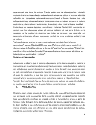 para combatir esta forma de racismo. El autor sugiere que los educadores han intentado
combatir el racismo desarrollando pedagogías antiracistas que utilizan el enfoque relativista
defendido por pensadores contemporáneos como Focault y Derrida. Sostiene que este
enfoque supone un reto para el racismo moderno pero que en realidad promueve el racismo
postmoderno relacionado con la diferencia y la identidad, al no incluir la idea de igualdad.
Partiendo de los trabajos dialógicos como Freire y Haberlas, Flecha(1999) recomienda, en
cambio, que los educadores utilicen el enfoque dialógico, el cual pone énfasis en la
necesidad de la igualdad de derechos para todas las personas, para desarrollar así
pedagogías antirracistas eficaces que puedan combatir de forma simultánea ambas formas
de racismo.
"La tragedia es que tenemos la cura a nuestro alcance, pero todavía no la hemos
aprovechado", agregó. Mándela (2001), que pasó 27 años en prisión por su oposición al
régimen racista de Sudáfrica, dijo que la derrota del "apartheid" es una victoria. "El apartheid
era sólo un síntoma de la enfermedad. Para ganar al racismo, tenemos que administrar un
tratamiento que sea completo y holístico"
Rasismos en las escuelas


Actualmente se observa que el racismo esta presente en le sistema educativo, nacional e
internacional, en el cual se interrelacionan con la discriminación hacia el estudiante o alumno
con actitudes que asumen el docente en cuanto a la forma de vestir, nivel académico, color
de piel, o simpatía hacia el estudiante, haciendo de esa acción una forma de racismo hacia
el grupo de estudiantes, lo cual trae como consecuencia la baja autoestima que podría
repercutir y tener sus consecuencias en un corto o largo plazo de la vida del individuo.
También dentro del colegio hay una forma de racismo de parte de los pares del estudiante,
en cuanto a sus orígenes, forma de vestir, hablar o comportamientos y actitudes.
   II.     PROBLEMÁTICA


El racismo es un nefasto producto del mundo moderno. Lo engendró la civilización occidental
que se impuso como consecuencia de la conquista colonial, en especial cuando mediante
tesis supuestamente científicas se empezó a dividir la humanidad en grupos a partir de
fenotipos (color de la piel, forma de la nariz, textura del cabello, espesor de los labios, etc.).
Es decir, clasificar la especie humana a partir de caracteres anatómicos hereditarios. Así, de
manera arbitraria, esas tesis afirmaron que una etnia poseía características de belleza,
inteligencia, superioridad y otras las de inferioridad.
                                                                                                8
 