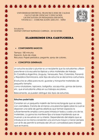 UNIVERSIDAD DISTRITAL FRANCISCO JOSE DE CALDAS
FACULTAD DE CIENCIAS Y EDUCACION
LICENCIATURA EN PEDAGOGIA INFANTIL
VIVENCIA I – COMUNICACIÓN ADULTO – NIÑO
Estudiante:
WHITNEY STEFFANY BUITRAGO CARRNZA - 20132187085
ELABOREMOS UNA CARTUCHERA
 COMPONENTES BASICOS:
Tiempo: 180 minutos
Espacio: Aula de clase
Recursos: Papel periódico, pegante, spray de colores,
 CONCEPTOS GENERALES:
Un estuche escolar o plumier es un recipiente que los estudiantes utilizan
para llevar a la escuela los lápices y otros materiales de trabajo.
En CostaRica,Argentina, Uruguay, Venezuela, Perú, Colombia, Panamá
y República Dominicana, este tipo de estuche se denomina cartuchera.
El estuche se utiliza para reunir, guardar y transportar materiales de
pequeño tamaño
como rotuladores, lapiceros, bolígrafos, sacapuntas, gomas de borrar,
etc. que el estudiante utiliza en sus trabajos escolares.
Básicamente, se pueden distinguir dos tipos de estuches.
Estuches padel lobb
Consisten en un pequeño maletín de forma rectangular que se cierra
con cremallera. Consta de al menos una plancha rígida sobre la cual se
disponen una serie de gomas elásticas que forman espacios lo
suficientemente amplios como para introducir todos y cada uno de los
materiales. La goma los mantiene fijos a la base impidiendo que se
muevan y se revuelvan en su interior. Dependiendo del objeto que se
introduce en la misma consienten una anchura mayor o menor siempre
con el fin de permitir la entrada del útil con comodidad pero impedir
que se mueva.
 
