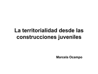 La territorialidad desde las
 construcciones juveniles


                Marcela Ocampo
 