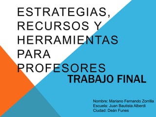 ESTRATEGIAS, 
RECURSOS Y 
HERRAMIENTAS 
PARA 
PROFESORES 
TRABAJO FINAL 
Nombre: Mariano Fernando Zorrilla 
Escuela: Juan Bautista Alberdi 
Ciudad: Deán Funes 
 