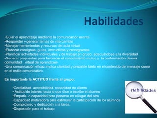 Habilidades
•Guiar el aprendizaje mediante la comunicación escrita
•Responder y generar temas de intercambio
•Manejar herramientas y recursos del aula virtual
•Elaborar consignas, guías, instructivos y cronogramas
•Planificar actividades individuales y de trabajo en grupo, adecuándose a la diversidad
•Generar propuestas para favorecer el conocimiento mutuo y la conformación de una
comunidad virtual de aprendizaje
•Una comunicación eficaz implica claridad y precisión tanto en el contenido del mensaje como
en el estilo comunicativo.
Es importante la ACTITUD frente al grupo:
•Cordialidad, accesibilidad, capacidad de aliento
• Actitud de interés hacia lo que dice o escribe el alumno
•Empatía, o capacidad para ponerse en el lugar del otro
•Capacidad motivadora para estimular la participación de los alumnos
•Compromiso y dedicación a la tarea.
•Disposición para el trabajo
 