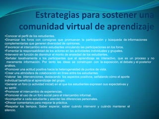 Estrategias para sostener una
comunidad virtual de aprendizaje
•Conocer el perfil de los estudiantes.
•Dinamizar los foros con consignas que promuevan la participación y búsqueda de informaciones
complementarias que generen diversidad de opiniones.
•Favorecer el intercambio entre estudiantes vinculando las participaciones en los foros.
•Fomentar la responsabilidad de los actores en las actividades individuales y grupales.
•Intervenir en función de disminuir el monto de ansiedad de los estudiantes.
•Señalar taxativamente a los participantes que el aprendizaje es interactivo, que es un proceso y no
meramente información. Por tanto las ideas se construyen con la exposición, el debate y el posterior
análisis.
•Promover una actitud positiva hacia la heterogeneidad de puntos de vista.
•Crear una atmósfera de colaboración en línea entre los estudiantes.
•Valorar las intervenciones, destacando los aspectos positivos, señalando cómo el aporte
individual beneficia el aprendizaje del grupo.
•Generar un foro (o actividad inicial) en el que los estudiantes expresen sus expectativas y
su sentir.
•Promover el intercambio de experiencias.
•Promover el uso de un foro social para el intercambio informal.
•Acompañar a cada estudiante y atender las diferencias personales.
•Ofrecer comentarios para mejorar la práctica.
•Respetar los tiempos. Saber esperar, saber cuándo intervenir y cuándo mantener el
silencio.
 