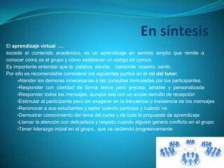 En síntesis
El aprendizaje virtual …
excede el contenido académico, es un aprendizaje en sentido amplio que remite a
conocer cómo es el grupo y cómo establecer un código en común.
Es importante entender que la palabra escrita transmite nuestro sentir.
Por ello es recomendable considerar los siguientes puntos en el rol del tutor:
•Atender sin demoras innecesarias a las consultas formuladas por los participantes.
•Responder con claridad de forma breve pero precisa, amable y personalizada
•Responder todos los mensajes, aunque sea con un acuse sencillo de recepción
•Estimular al participante pero sin exagerar en la frecuencia o insistencia de los mensajes
•Reconocer a sus estudiantes y saber cuándo participa y cuándo no
•Demostrar conocimiento del tema del curso y de toda la propuesta de aprendizaje
•Llamar la atención con delicadeza y respeto cuando alguien genera conflicto en el grupo
•Tener liderazgo inicial en el grupo, que va cediendo progresivamente
 