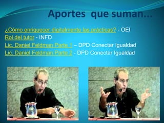 Aportes que suman...
¿Cómo enriquecer digitalmente las prácticas? - OEI
Rol del tutor - INFD
Lic. Daniel Feldman Parte 1 – DPD Conectar Igualdad
Lic. Daniel Feldman Parte 2 - DPD Conectar Igualdad
 