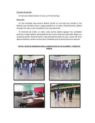 Consigna de partida
El instructor deberá indicar el inicio y el fin del tiempo.
Desarrollo
En esta actividad cada alumno deberá escribir en una hoja tres virtudes y tres
defectos que considere tener y luego guardarla en un sobre. Posteriormente, deberá
entregar ese sobre a otro compañero y así sucesivamente.
Al momento de recibir un sobre, cada alumno deberá agregar tres cualidades
positivas y ningún defecto, del propietario de la carta, hasta que cada sobre llegue a su
respectivo dueño. Posteriormente, cada participante podrá ver que, a pesar de tener
algunos defectos, existen muchas otras cualidades que las demás personas aprecian
FOTOS Y VIDEO DE DINAMICAS PARA LA ORIENTACION DE LOS ALUMNOS Y PADRES DE
FAMILIA
 