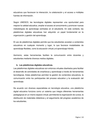 Página | 10
educativos que favorecen la interacción, la colaboración y el acceso a múltiples
fuentes de información.
Según UNESCO, las tecnologías digitales representan una oportunidad para
mejorar la calidad educativa, ampliar el acceso al conocimiento y promover nuevas
metodologías de aprendizaje centradas en el estudiante. En este contexto, las
plataformas digitales educativas han adquirido un papel fundamental en la
organización y gestión del aprendizaje.
El uso de plataformas digitales permite que los estudiantes accedan a contenidos
educativos en cualquier momento y lugar, lo que favorece modalidades de
aprendizaje flexibles, como la educación virtual y el aprendizaje híbrido.
Asimismo, estas herramientas facilitan la comunicación entre docentes y
estudiantes mediante diversos medios digitales.
b. Las plataformas digitales educativas.
Las plataformas digitales educativas son entornos virtuales diseñados para facilitar
el desarrollo de actividades de enseñanza y aprendizaje a través de herramientas
tecnológicas. Estas plataformas permiten la gestión de contenidos educativos, la
comunicación entre los participantes del proceso educativo y la evaluación del
aprendizaje.
De acuerdo con diversos especialistas en tecnología educativa, una plataforma
digital educativa funciona como un sistema que integra diferentes herramientas
pedagógicas en un mismo espacio virtual, permitiendo la organización de cursos, la
distribución de materiales didácticos y el seguimiento del progreso académico de
los estudiantes.
 