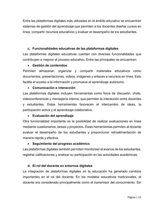 Página | 11
Entre las plataformas digitales más utilizadas en el ámbito educativo se encuentran
sistemas de gestión del aprendizaje que permiten a los docentes diseñar cursos en
línea, compartir recursos educativos y evaluar el desempeño de los estudiantes.
c. Funcionalidades educativas de las plataformas digitales
Las plataformas digitales educativas cuentan con diversas funcionalidades que
contribuyen a mejorar el proceso educativo. Entre las principales se encuentran:
 Gestión de contenidos
Permiten almacenar, organizar y compartir materiales educativos como
documentos, presentaciones, videos, imágenes y enlaces a recursos en línea. Esto
facilita el acceso a la información y promueve el aprendizaje autónomo.
 Comunicación e interacción
Las plataformas digitales incluyen herramientas como foros de discusión, chats,
videoconferencias y mensajería interna, que permiten la interacción entre docentes
y estudiantes. Estas herramientas favorecen el intercambio de ideas, la
participación activa y el aprendizaje colaborativo.
 Evaluación del aprendizaje
Otra funcionalidad importante es la posibilidad de realizar evaluaciones en línea
mediante cuestionarios, tareas y proyectos. Estas herramientas permiten al docente
evaluar el desempeño de los estudiantes y proporcionar retroalimentación de
manera rápida y efectiva.
 Seguimiento del progreso académico
Las plataformas digitales también permiten monitorear el avance de los estudiantes,
registrar calificaciones y analizar su participación en las actividades académicas.
d. El rol del docente en entornos digitales
La integración de plataformas digitales en la educación ha generado cambios
importantes en el rol del docente. En los modelos educativos tradicionales, el
docente era considerado principalmente como el transmisor del conocimiento. Sin
 