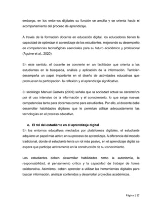 Página | 12
embargo, en los entornos digitales su función se amplía y se orienta hacia el
acompañamiento del proceso de aprendizaje.
A través de la formación docente en educación digital, los educadores tienen la
capacidad de optimizar el aprendizaje de los estudiantes, mejorando su desempeño
en competencias tecnológicas esenciales para su futuro académico y profesional
(Aguirre et al., 2020)
En este sentido, el docente se convierte en un facilitador que orienta a los
estudiantes en la búsqueda, análisis y aplicación de la información. También
desempeña un papel importante en el diseño de actividades educativas que
promuevan la participación, la reflexión y el aprendizaje significativo.
El sociólogo Manuel Castells (2009) señala que la sociedad actual se caracteriza
por el uso intensivo de la información y el conocimiento, lo que exige nuevas
competencias tanto para docentes como para estudiantes. Por ello, el docente debe
desarrollar habilidades digitales que le permitan utilizar adecuadamente las
tecnologías en el proceso educativo.
e. El rol del estudiante en el aprendizaje digital
En los entornos educativos mediados por plataformas digitales, el estudiante
adquiere un papel más activo en su proceso de aprendizaje. A diferencia del modelo
tradicional, donde el estudiante tenía un rol más pasivo, en el aprendizaje digital se
espera que participe activamente en la construcción de su conocimiento.
Los estudiantes deben desarrollar habilidades como la autonomía, la
responsabilidad, el pensamiento crítico y la capacidad de trabajar de forma
colaborativa. Asimismo, deben aprender a utilizar las herramientas digitales para
buscar información, analizar contenidos y desarrollar proyectos académicos.
 
