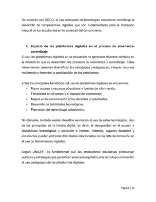Página | 13
De acuerdo con OECD, el uso adecuado de tecnologías educativas contribuye al
desarrollo de competencias digitales que son fundamentales para la formación
integral de los estudiantes en la sociedad del conocimiento.
f. Impacto de las plataformas digitales en el proceso de enseñanza-
aprendizaje
El uso de plataformas digitales en la educación ha generado diversos cambios en
la manera en que se desarrollan los procesos de enseñanza y aprendizaje. Estas
herramientas permiten diversificar las estrategias pedagógicas, integrar recursos
multimedia y fomentar la participación de los estudiantes.
Entre los principales beneficios del uso de plataformas digitales se encuentran:
 Mayor acceso a recursos educativos y fuentes de información.
 Flexibilidad en el tiempo y el espacio de aprendizaje.
 Mejora en la comunicación entre docentes y estudiantes.
 Desarrollo de habilidades tecnológicas.
 Promoción del aprendizaje colaborativo.
No obstante, también existen desafíos asociados al uso de estas tecnologías. Uno
de los principales es la brecha digital, es decir, la desigualdad en el acceso a
dispositivos tecnológicos y conexión a internet. Además, algunos docentes y
estudiantes pueden enfrentar dificultades relacionadas con la falta de formación en
el uso de herramientas digitales.
Según UNICEF, es fundamental que las instituciones educativas promuevan
políticas y estrategias que garanticen el acceso equitativo a la tecnología y fomenten
el uso pedagógico de las plataformas digitales.
 