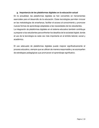 Página | 14
g. Importancia de las plataformas digitales en la educación actual
En la actualidad, las plataformas digitales se han convertido en herramientas
esenciales para el desarrollo de la educación. Estas tecnologías permiten innovar
en las metodologías de enseñanza, facilitar el acceso al conocimiento y promover
nuevas formas de aprendizaje adaptadas a las necesidades de los estudiantes.
La integración de plataformas digitales en el sistema educativo también contribuye
a preparar a los estudiantes para enfrentar los desafíos de la sociedad digital, donde
el uso de la tecnología es cada vez más importante en el ámbito laboral, social y
académico.
El uso adecuado de plataformas digitales puede mejorar significativamente el
proceso educativo, siempre que se utilicen de manera responsable y se acompañen
de estrategias pedagógicas que promuevan el aprendizaje significativo.
 