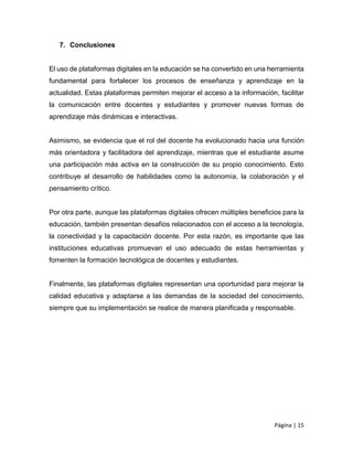 Página | 15
7. Conclusiones
El uso de plataformas digitales en la educación se ha convertido en una herramienta
fundamental para fortalecer los procesos de enseñanza y aprendizaje en la
actualidad. Estas plataformas permiten mejorar el acceso a la información, facilitar
la comunicación entre docentes y estudiantes y promover nuevas formas de
aprendizaje más dinámicas e interactivas.
Asimismo, se evidencia que el rol del docente ha evolucionado hacia una función
más orientadora y facilitadora del aprendizaje, mientras que el estudiante asume
una participación más activa en la construcción de su propio conocimiento. Esto
contribuye al desarrollo de habilidades como la autonomía, la colaboración y el
pensamiento crítico.
Por otra parte, aunque las plataformas digitales ofrecen múltiples beneficios para la
educación, también presentan desafíos relacionados con el acceso a la tecnología,
la conectividad y la capacitación docente. Por esta razón, es importante que las
instituciones educativas promuevan el uso adecuado de estas herramientas y
fomenten la formación tecnológica de docentes y estudiantes.
Finalmente, las plataformas digitales representan una oportunidad para mejorar la
calidad educativa y adaptarse a las demandas de la sociedad del conocimiento,
siempre que su implementación se realice de manera planificada y responsable.
 