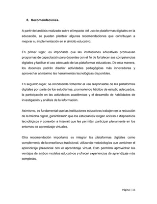 Página | 16
8. Recomendaciones.
A partir del análisis realizado sobre el impacto del uso de plataformas digitales en la
educación, se pueden plantear algunas recomendaciones que contribuyan a
mejorar su implementación en el ámbito educativo.
En primer lugar, es importante que las instituciones educativas promuevan
programas de capacitación para docentes con el fin de fortalecer sus competencias
digitales y facilitar el uso adecuado de las plataformas educativas. De esta manera,
los docentes podrán diseñar actividades pedagógicas más innovadoras y
aprovechar al máximo las herramientas tecnológicas disponibles.
En segundo lugar, se recomienda fomentar el uso responsable de las plataformas
digitales por parte de los estudiantes, promoviendo hábitos de estudio adecuados,
la participación en las actividades académicas y el desarrollo de habilidades de
investigación y análisis de la información.
Asimismo, es fundamental que las instituciones educativas trabajen en la reducción
de la brecha digital, garantizando que los estudiantes tengan acceso a dispositivos
tecnológicos y conexión a internet que les permitan participar plenamente en los
entornos de aprendizaje virtuales.
Otra recomendación importante es integrar las plataformas digitales como
complemento de la enseñanza tradicional, utilizando metodologías que combinen el
aprendizaje presencial con el aprendizaje virtual. Esto permitirá aprovechar las
ventajas de ambos modelos educativos y ofrecer experiencias de aprendizaje más
completas.
 