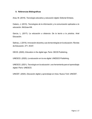 Página | 17
9. Referencias Bibliográficas
Area, M. (2018). Tecnología educativa y educación digital. Editorial Síntesis.
Cabero, J. (2015). Tecnologías de la información y la comunicación aplicadas a la
educación. McGraw-Hill.
García, L. (2017). La educación a distancia: De la teoría a la práctica. Ariel
Educación.
Salinas, J. (2016). Innovación docente y uso de tecnologías en la educación. Revista
de Educación, 371, 45-67.
OECD. (2020). Education in the digital age. París: OECD Publishing.
UNESCO. (2020). La educación en la era digital. UNESCO Publishing.
UNESCO. (2021). Tecnología en la educación: una herramienta para el aprendizaje
digital. París: UNESCO.
UNICEF. (2020). Educación digital y aprendizaje en línea. Nueva York: UNICEF.
 