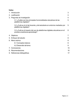 Página | 2
Índice
1. Introducción 3
2. Justificación 4
3. Preguntas de investigación 5
3.1 ¿Cuáles son las principales funcionalidades educativas de las
plataformas digitales?
5
3.2 ¿Cuál es el rol del docente y del estudiante en entornos mediados por
plataformas digitales?
5
3.3 ¿Cuál es el impacto del uso de plataformas digitales educativas en el
proceso enseñanza-aprendizaje?
6
4. Objetivos 7
5. Enfoque del estudio 8
6. Marco teórico 8
6.1 Conceptos básicos 8
6.2 Desarrollo del tema 9
7. Conclusiones 15
8. Recomendaciones 16
9. Referencias bibliográficas 17
 