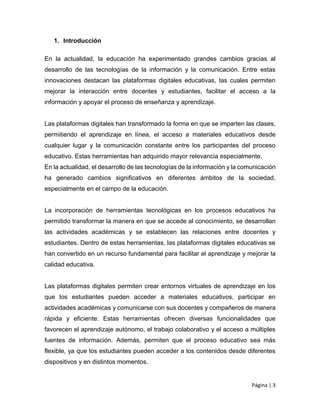 Página | 3
1. Introducción
En la actualidad, la educación ha experimentado grandes cambios gracias al
desarrollo de las tecnologías de la información y la comunicación. Entre estas
innovaciones destacan las plataformas digitales educativas, las cuales permiten
mejorar la interacción entre docentes y estudiantes, facilitar el acceso a la
información y apoyar el proceso de enseñanza y aprendizaje.
Las plataformas digitales han transformado la forma en que se imparten las clases,
permitiendo el aprendizaje en línea, el acceso a materiales educativos desde
cualquier lugar y la comunicación constante entre los participantes del proceso
educativo. Estas herramientas han adquirido mayor relevancia especialmente.
En la actualidad, el desarrollo de las tecnologías de la información y la comunicación
ha generado cambios significativos en diferentes ámbitos de la sociedad,
especialmente en el campo de la educación.
La incorporación de herramientas tecnológicas en los procesos educativos ha
permitido transformar la manera en que se accede al conocimiento, se desarrollan
las actividades académicas y se establecen las relaciones entre docentes y
estudiantes. Dentro de estas herramientas, las plataformas digitales educativas se
han convertido en un recurso fundamental para facilitar el aprendizaje y mejorar la
calidad educativa.
Las plataformas digitales permiten crear entornos virtuales de aprendizaje en los
que los estudiantes pueden acceder a materiales educativos, participar en
actividades académicas y comunicarse con sus docentes y compañeros de manera
rápida y eficiente. Estas herramientas ofrecen diversas funcionalidades que
favorecen el aprendizaje autónomo, el trabajo colaborativo y el acceso a múltiples
fuentes de información. Además, permiten que el proceso educativo sea más
flexible, ya que los estudiantes pueden acceder a los contenidos desde diferentes
dispositivos y en distintos momentos.
 