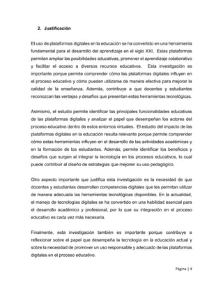 Página | 4
2. Justificación
El uso de plataformas digitales en la educación se ha convertido en una herramienta
fundamental para el desarrollo del aprendizaje en el siglo XXI. Estas plataformas
permiten ampliar las posibilidades educativas, promover el aprendizaje colaborativo
y facilitar el acceso a diversos recursos educativos. Esta investigación es
importante porque permite comprender cómo las plataformas digitales influyen en
el proceso educativo y cómo pueden utilizarse de manera efectiva para mejorar la
calidad de la enseñanza. Además, contribuye a que docentes y estudiantes
reconozcan las ventajas y desafíos que presentan estas herramientas tecnológicas.
Asimismo, el estudio permite identificar las principales funcionalidades educativas
de las plataformas digitales y analizar el papel que desempeñan los actores del
proceso educativo dentro de estos entornos virtuales. El estudio del impacto de las
plataformas digitales en la educación resulta relevante porque permite comprender
cómo estas herramientas influyen en el desarrollo de las actividades académicas y
en la formación de los estudiantes. Además, permite identificar los beneficios y
desafíos que surgen al integrar la tecnología en los procesos educativos, lo cual
puede contribuir al diseño de estrategias que mejoren su uso pedagógico.
Otro aspecto importante que justifica esta investigación es la necesidad de que
docentes y estudiantes desarrollen competencias digitales que les permitan utilizar
de manera adecuada las herramientas tecnológicas disponibles. En la actualidad,
el manejo de tecnologías digitales se ha convertido en una habilidad esencial para
el desarrollo académico y profesional, por lo que su integración en el proceso
educativo es cada vez más necesaria.
Finalmente, esta investigación también es importante porque contribuye a
reflexionar sobre el papel que desempeña la tecnología en la educación actual y
sobre la necesidad de promover un uso responsable y adecuado de las plataformas
digitales en el proceso educativo.
 