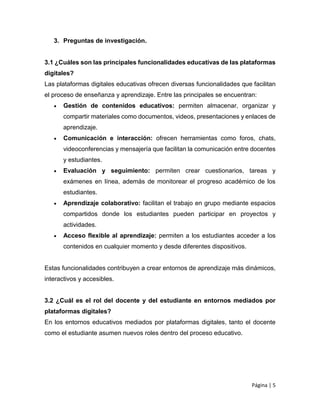 Página | 5
3. Preguntas de investigación.
3.1 ¿Cuáles son las principales funcionalidades educativas de las plataformas
digitales?
Las plataformas digitales educativas ofrecen diversas funcionalidades que facilitan
el proceso de enseñanza y aprendizaje. Entre las principales se encuentran:
 Gestión de contenidos educativos: permiten almacenar, organizar y
compartir materiales como documentos, videos, presentaciones y enlaces de
aprendizaje.
 Comunicación e interacción: ofrecen herramientas como foros, chats,
videoconferencias y mensajería que facilitan la comunicación entre docentes
y estudiantes.
 Evaluación y seguimiento: permiten crear cuestionarios, tareas y
exámenes en línea, además de monitorear el progreso académico de los
estudiantes.
 Aprendizaje colaborativo: facilitan el trabajo en grupo mediante espacios
compartidos donde los estudiantes pueden participar en proyectos y
actividades.
 Acceso flexible al aprendizaje: permiten a los estudiantes acceder a los
contenidos en cualquier momento y desde diferentes dispositivos.
Estas funcionalidades contribuyen a crear entornos de aprendizaje más dinámicos,
interactivos y accesibles.
3.2 ¿Cuál es el rol del docente y del estudiante en entornos mediados por
plataformas digitales?
En los entornos educativos mediados por plataformas digitales, tanto el docente
como el estudiante asumen nuevos roles dentro del proceso educativo.
 