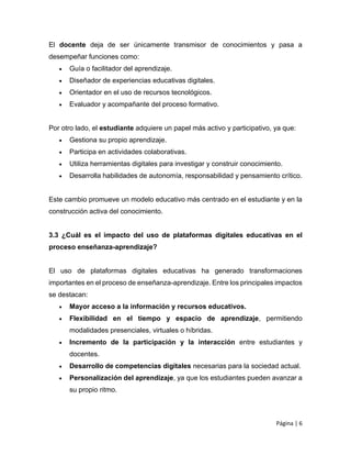 Página | 6
El docente deja de ser únicamente transmisor de conocimientos y pasa a
desempeñar funciones como:
 Guía o facilitador del aprendizaje.
 Diseñador de experiencias educativas digitales.
 Orientador en el uso de recursos tecnológicos.
 Evaluador y acompañante del proceso formativo.
Por otro lado, el estudiante adquiere un papel más activo y participativo, ya que:
 Gestiona su propio aprendizaje.
 Participa en actividades colaborativas.
 Utiliza herramientas digitales para investigar y construir conocimiento.
 Desarrolla habilidades de autonomía, responsabilidad y pensamiento crítico.
Este cambio promueve un modelo educativo más centrado en el estudiante y en la
construcción activa del conocimiento.
3.3 ¿Cuál es el impacto del uso de plataformas digitales educativas en el
proceso enseñanza-aprendizaje?
El uso de plataformas digitales educativas ha generado transformaciones
importantes en el proceso de enseñanza-aprendizaje. Entre los principales impactos
se destacan:
 Mayor acceso a la información y recursos educativos.
 Flexibilidad en el tiempo y espacio de aprendizaje, permitiendo
modalidades presenciales, virtuales o híbridas.
 Incremento de la participación y la interacción entre estudiantes y
docentes.
 Desarrollo de competencias digitales necesarias para la sociedad actual.
 Personalización del aprendizaje, ya que los estudiantes pueden avanzar a
su propio ritmo.
 