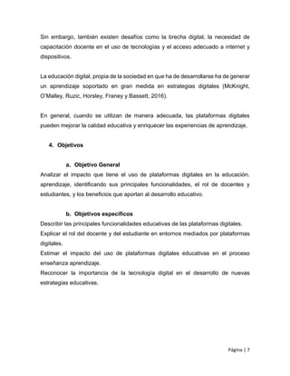 Página | 7
Sin embargo, también existen desafíos como la brecha digital, la necesidad de
capacitación docente en el uso de tecnologías y el acceso adecuado a internet y
dispositivos.
La educación digital, propia de la sociedad en que ha de desarrollarse ha de generar
un aprendizaje soportado en gran medida en estrategias digitales (McKnight,
O’Malley, Ruzic, Horsley, Franey y Bassett, 2016).
En general, cuando se utilizan de manera adecuada, las plataformas digitales
pueden mejorar la calidad educativa y enriquecer las experiencias de aprendizaje.
4. Objetivos
a. Objetivo General
Analizar el impacto que tiene el uso de plataformas digitales en la educación.
aprendizaje, identificando sus principales funcionalidades, el rol de docentes y
estudiantes, y los beneficios que aportan al desarrollo educativo.
b. Objetivos específicos
Describir las principales funcionalidades educativas de las plataformas digitales.
Explicar el rol del docente y del estudiante en entornos mediados por plataformas
digitales.
Estimar el impacto del uso de plataformas digitales educativas en el proceso
enseñanza aprendizaje.
Reconocer la importancia de la tecnología digital en el desarrollo de nuevas
estrategias educativas.
 