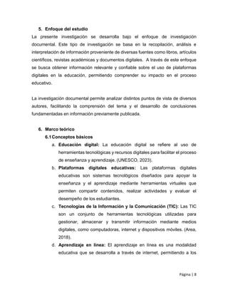 Página | 8
5. Enfoque del estudio
La presente investigación se desarrolla bajo el enfoque de investigación
documental. Este tipo de investigación se basa en la recopilación, análisis e
interpretación de información proveniente de diversas fuentes como libros, artículos
científicos, revistas académicas y documentos digitales. A través de este enfoque
se busca obtener información relevante y confiable sobre el uso de plataformas
digitales en la educación, permitiendo comprender su impacto en el proceso
educativo.
La investigación documental permite analizar distintos puntos de vista de diversos
autores, facilitando la comprensión del tema y el desarrollo de conclusiones
fundamentadas en información previamente publicada.
6. Marco teórico
6.1Conceptos básicos
a. Educación digital: La educación digital se refiere al uso de
herramientas tecnológicas y recursos digitales para facilitar el proceso
de enseñanza y aprendizaje. (UNESCO, 2023).
b. Plataformas digitales educativas: Las plataformas digitales
educativas son sistemas tecnológicos diseñados para apoyar la
enseñanza y el aprendizaje mediante herramientas virtuales que
permiten compartir contenidos, realizar actividades y evaluar el
desempeño de los estudiantes.
c. Tecnologías de la Información y la Comunicación (TIC): Las TIC
son un conjunto de herramientas tecnológicas utilizadas para
gestionar, almacenar y transmitir información mediante medios
digitales, como computadoras, internet y dispositivos móviles. (Area,
2018).
d. Aprendizaje en línea: El aprendizaje en línea es una modalidad
educativa que se desarrolla a través de internet, permitiendo a los
 