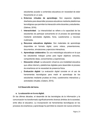 Página | 9
estudiantes acceder a contenidos educativos sin necesidad de estar
físicamente en un aula.
e. Entornos virtuales de aprendizaje: Son espacios digitales
diseñados para desarrollar procesos educativos mediante plataformas
tecnológicas que permiten la interacción entre docentes y estudiantes.
(Salinas, 2016).
f. Interactividad: La interactividad se refiere a la capacidad de los
estudiantes de participar activamente en el proceso de aprendizaje
mediante actividades digitales, foros, cuestionarios y recursos
multimedia.
g. Recursos educativos digitales: Son materiales de aprendizaje
disponibles en formato digital, como videos, presentaciones,
documentos, simulaciones y ejercicios interactivos.
h. Aprendizaje colaborativo: Es una metodología educativa en la que
los estudiantes trabajan juntos para lograr objetivos comunes,
compartiendo ideas, conocimientos y experiencias.
i. Educación virtual: La educación virtual es una modalidad educativa
que utiliza internet y plataformas digitales para desarrollar el proceso
de enseñanza sin la necesidad de presencia física.
j. Evaluación digital: La evaluación digital consiste en el uso de
herramientas tecnológicas para medir el aprendizaje de los
estudiantes mediante pruebas en línea, cuestionarios interactivos y
actividades virtuales. (Cabero, 2015).
6.2 Desarrollo del tema.
a. La educación en la era digital.
En las últimas décadas, el desarrollo de las tecnologías de la información y la
comunicación ha transformado significativamente diversos ámbitos de la sociedad,
entre ellos el educativo. La incorporación de herramientas tecnológicas en los
procesos de enseñanza y aprendizaje ha permitido la creación de nuevos entornos
 