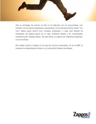 Pero la estrategia de servicio no sólo se ha aplicado con los consumidores, sino
también con los mismos empleados y proveedores. Como declara el mismo Hsieh, ‘You
can't deliver good service from unhappy employees’; y bajo esta filosofía los
empleados de Zappos gozan de un gran ambiente laboral y las comodidades
suficientes para ‘trabajar felices’. De esta forma, la cadena de ‘Delivering Happiness’
nunca se rompe.


Esta solidez colocó a Zappos en los ojos de muchos inversionistas. Ya en el 2009, la
empresa fue adquirida por Amazon a un costo de $1.2 billones de dólares.
 