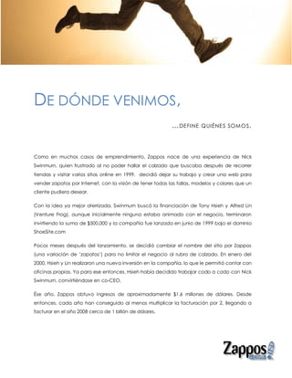 DE DÓNDE VENIMOS,
                                                           … DE FINE    QUIÉNE S SOM OS .




Como en muchos casos de emprendimiento, Zappos nace de una experiencia de Nick
Swinmurn, quien frustrado al no poder hallar el calzado que buscaba después de recorrer
tiendas y visitar varios sitios online en 1999, decidió dejar su trabajo y crear una web para
vender zapatos por Internet, con la visión de tener todas las tallas, modelos y colores que un
cliente pudiera desear.

Con la idea ya mejor aterrizada, Swinmurn buscó la financiación de Tony Hsieh y Alfred Lin
(Venture Frog), aunque inicialmente ninguno estaba animado con el negocio, terminaron
invirtiendo la suma de $500,000 y la compañía fue lanzada en junio de 1999 bajo el dominio
ShoeSite.com

Pocos meses después del lanzamiento, se decidió cambiar el nombre del sitio por Zappos
(una variación de ‘zapatos’) para no limitar el negocio al rubro de calzado. En enero del
2000, Hsieh y Lin realizaron una nueva inversión en la compañía, lo que le permitió contar con
oficinas propias. Ya para ese entonces, Hsieh había decidido trabajar codo a codo con Nick
Swinmurn, convirtiéndose en co-CEO.

Ése año, Zappos obtuvo ingresos de aproximadamente $1.6 millones de dólares. Desde
entonces, cada año han conseguido al menos multiplicar la facturación por 2, llegando a
facturar en el año 2008 cerca de 1 billón de dólares.
 