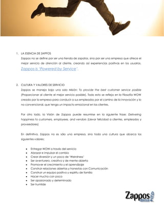 1. LA ESENCIA DE ZAPPOS
   Zappos no se define por ser una tienda de zapatos, sino por ser una empresa que ofrece el
   mejor servicio de atención al cliente, creando así experiencias positivas en los usuarios.

   Zappos is ‘Powered by Service’.



2. CULTURA Y VALORES DE SERVICIO
   Zappos se maneja bajo una sola Misión: To provide the best customer service posible
   (Proporcionar al cliente el mejor servicio posible). Todo esto se refleja en la Filosofía WOW
   creada por la empresa para conducir a sus empleados por el camino de la innovación y lo
   no convencional, que tenga un impacto emocional en los clientes.


   Por otro lado, la Visión de Zappos puede resumirse en la siguiente frase: Delivering
   happiness to customers, employees, and vendors (Llevar felicidad a clientes, empleados y
   proveedores)


   En definitiva, Zappos no es sólo una empresa, sino toda una cultura que abarca los
   siguientes valores:


         Entregar WOW a través del servicio
         Abrazar e impulsar el cambio
         Crear diversión y un poco de ‘Weirdness’
         Ser aventurero, creativo y de mente abierta
         Promover el crecimiento y el aprendizaje
         Construir relaciones abiertas y honestas con Comunicación
         Construir un equipo positivo y espíritu de familia
         Hacer mucho con poco
         Ser apasionado y determinado
         Ser humilde
 