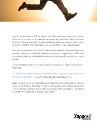 A modo de anécdota, el CEO de Zappos, Tony Hsieh, relata que acostumbra a ofrecer
cierta suma de dinero a los empleados que pasan la capacitación inicial, para que
renuncien. “La razón es sencilla, si lo único que busca esta persona es dinero, pues, no va a
funcionar. Por lo tanto entre más rápidamente nos percatemos, mejor será para todos.”


Tony cree firmemente en que forjar una gran cultura empresarial no consiste únicamente
en dinero. Según él, un beneficio importante de trabajar en Zappos es la gratificación
mental que reciben sus empleados al ayudar a otras personas. Se trata de servir, no de
servirse.


Así, los empleados cuidan de la empresa como si fuera suya y el trabajo en equipo se ve
fortalecido.


“Lo primero que llama la atención cuando entras a Zappos es que parece una
fiesta de cumpleaños.” – Fuente: Artículo de Cony Sturm para Fayer Wayer


Zappos procura conservar su concepto de comodidad y buen servicio partiendo por sus
empleados. El ambiente de trabajo es bastante lúdico y refrescante, la infraestructura de la
empresa refuerza este hecho. Cabe indicar que esta compañía alcanzó hace unos años el
puesto 15 entre las 100 mejores empresas para trabajar.
 