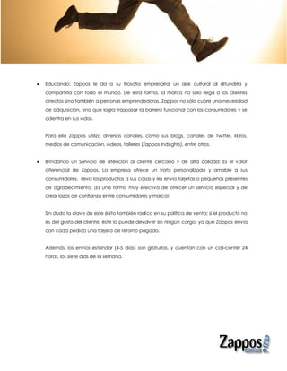    Educando: Zappos le da a su filosofía empresarial un aire cultural al difundirla y
    compartirla con todo el mundo. De esta forma, la marca no sólo llega a los clientes
    directos sino también a personas emprendedoras. Zappos no sólo cubre una necesidad
    de adquisición, sino que logra traspasar la barrera funcional con los consumidores y se
    adentra en sus vidas.


    Para ello Zappos utiliza diversos canales, como sus blogs, canales de Twitter, libros,
    medios de comunicación, videos, talleres (Zappos Indsights), entre otros.


   Brindando un Servicio de atención al cliente cercano y de alta calidad: Es el valor
    diferencial de Zappos. La empresa ofrece un trato personalizado y amable a sus
    consumidores, lleva los productos a sus casas y les envía tarjetas o pequeños presentes
    de agradecimiento. ¡Es una forma muy efectiva de ofrecer un servicio especial y de
    crear lazos de confianza entre consumidores y marca!


    Sin duda la clave de este éxito también radica en su política de venta: si el producto no
    es del gusto del cliente, éste lo puede devolver sin ningún cargo, ya que Zappos envía
    con cada pedido una tarjeta de retorno pagado.


    Además, los envíos estándar (4-5 días) son gratuitos, y cuentan con un call-center 24
    horas, los siete días de la semana.
 