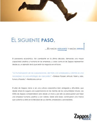 EL SIGUIENTE PASO,
                                          …E S   HACIA AD ELANTE Y HACIA ARRIBA




El panorama económico, tan cambiante en la última década, demanda una mayor
capacidad creativa y humana en las empresas, y casos como el de Zappos representan
desde ya, un ejemplo de lo que serán los negocios en el futuro.




“La humanización de las corporaciones, del trato con empleados y clientes es una
necesidad, no una estrategia de mercadeo” – Esteban Panzeri, Artículo ‘Hsieh y Jobs.
Futuro y Pasado.’ – Redtácora.com.ar




El pilar de Zappos viene a ser una cultura corporativa bien arraigada y difundida, que
desde ahora le augura una supervivencia en las mentes de los consumidores futuros. Los
CEOs de Zappos comprendieron esto desde un inicio y por ello se preocuparon por forjar
una empresa humana, positiva y con valores. Sobre esta base, construyeron una marca
que sustenta su éxito en la felicidad de sus clientes, empleados y proveedores.
 