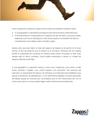Como corporación y producto, Zappos tiene 2 modos de ampliación bastante claros:

   A nivel geográfico, expandiendo el negocio fuera de las fronteras norteamericanas
   A nivel de producto, incorporando en su negocio otro tipo de oferta, cosa que ya están
    realizando, pues hoy en día Zappos no sólo vende zapatos, sino también otro tipo de
    complementos como relojes, bolsos, mochilas y gafas.



Queda claro que para Hsieh, la base del negocio de Zappos se encuentra en el buen
servicio, el tipo de producto que se ofrezca es lo de menos. Partiendo por ahí, Zappos
tendría la capacidad de incursionar en diversos rubros menos vinculados al vestir, pero
siempre bajo el mismo concepto. Incluso podría aventurarse a probar un modelo de
negocio parecido al de Virgin.




A nivel geográfico, la expansión resulta un poco más complicada, pues entran a tallar
temas culturales y legales, cuyo control requiere una evaluación más profunda del
mercado y la oportunidad de negocio. Sin embargo no se descarta esta posibilidad, pues
gracias al fenómeno de globalización y a las herramientas digitales, la buena reputación
de Zappos puede ser conocida por consumidores que no han interactuado aún con la
marca, pero que en un futuro podrían llegar a ella a través de recomendaciones.
 