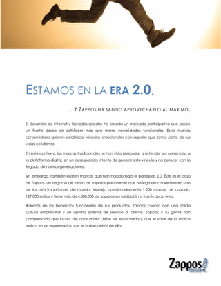 ESTAMOS EN LA ERA 2.0,
                        …Y Z APPOS       HA SABIDO APROV ECHAR LO AL MÁXIMO .


El desarrollo de internet y las redes sociales ha creado un mercado participativo que posee
un fuerte deseo de satisfacer más que meras necesidades funcionales. Estos nuevos
consumidores quieren establecer vínculos emocionales con aquello que forma parte de sus
vidas cotidianas.

En este contexto, las marcas tradicionales se han visto obligadas a extender sus presencias a
la plataforma digital, en un desesperado intento de generar este vínculo y no perecer con la
llegada de nuevas generaciones.

Sin embargo, también existen marcas que han nacido bajo el paraguas 2.0. Éste es el caso
de Zappos, un negocio de venta de zapatos por internet que ha logrado convertirse en uno
de los más importantes del mundo. Maneja aproximadamente 1,200 marcas de calzado,
127,000 estilos y tiene más de 4,000,000 de zapatos en exhibición a través de su web.

Además de los beneficios funcionales de sus productos, Zappos cuenta con una sólida
cultura empresarial y un óptimo sistema de servicio al cliente. Zappos y su gente han
comprendido que la voz del consumidor debe ser escuchada y que el valor de la marca
radica en las experiencias que se hallan detrás de ella.
 