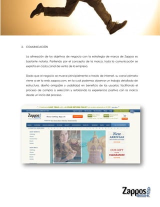 2. COMUNICACIÓN


  La alineación de los objetivos de negocio con la estrategia de marca de Zappos es
  bastante notoria. Partiendo por el concepto de la marca, toda la comunicación se
  explota en cada canal de venta de la empresa.


  Dado que el negocio se mueve principalmente a través de internet, su canal primario
  viene a ser la web zappos.com, en la cual podemos observar un trabajo detallado de
  estructura, diseño amigable y usabilidad en beneficio de los usuarios, facilitando el
  proceso de compra o selección y reforzando la experiencia positiva con la marca
  desde un inicio del proceso.
 