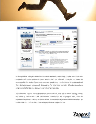 En la siguiente imagen observamos varios elementos estratégicos que sumados han
ayudado a Zappos a obtener gran ‘viralización’ por internet, como las opciones de
recomendación. Además reconocen a sus seguidores constantemente colocando al
‘Fan de la semana’ en su perfil de página. Por otro lado también difunden su cultura
empresarial citando uno de sus ‘core values’ principales.


Actualmente, Zappos tiene 231.615 fans en Facebook, más de un millón de seguidores
en Twitter y cerca de 47,000 aficionados ‘fidelizados’ en su página web. Toda la
experiencia positiva creada a través de las plataformas digitales también se refleja en
la atención por call center y los envíos gratuitos de los productos.
 