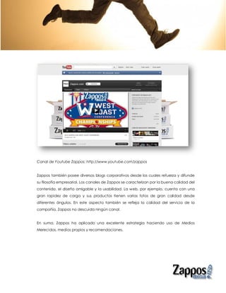 Canal de Youtube Zappos: http://www.youtube.com/zappos


Zappos también posee diversos blogs corporativos desde los cuales refuerza y difunde
su filosofía empresarial. Los canales de Zappos se caracterizan por la buena calidad del
contenido, el diseño amigable y la usabilidad. La web, por ejemplo, cuenta con una
gran rapidez de carga y sus productos tienen varias fotos de gran calidad desde
diferentes ángulos. En este aspecto también se refleja la calidad del servicio de la
compañía, Zappos no descuida ningún canal.


En suma, Zappos ha aplicado una excelente estrategia haciendo uso de Medios
Merecidos, medios propios y recomendaciones.
 
